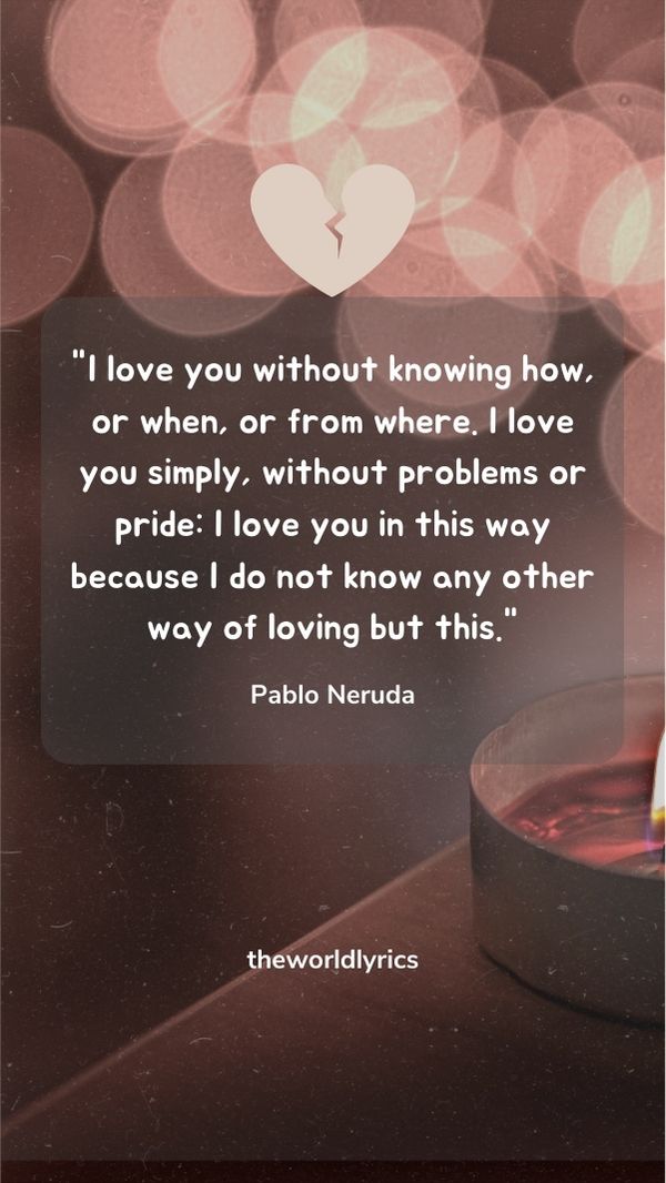 I love you without knowing how, or when, or from where. I love you simply, without problems or pride: I love you in this way because I do not know any other way of loving but this.